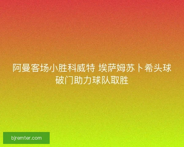 阿曼客场小胜科威特 埃萨姆苏卜希头球破门助力球队取胜