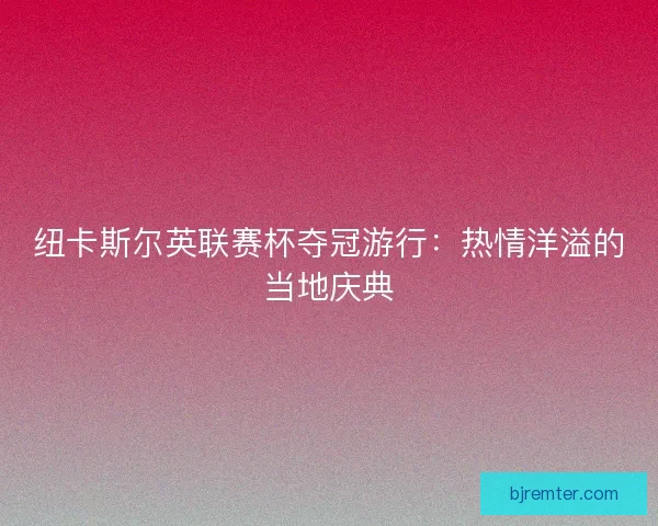 纽卡斯尔英联赛杯夺冠游行：热情洋溢的当地庆典