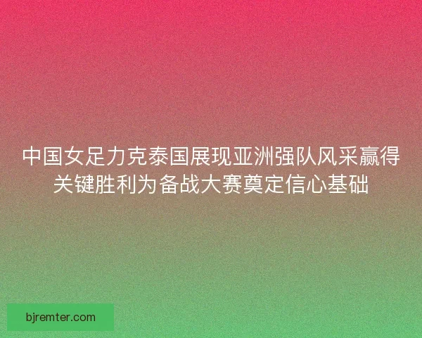 中国女足力克泰国展现亚洲强队风采赢得关键胜利为备战大赛奠定信心基础