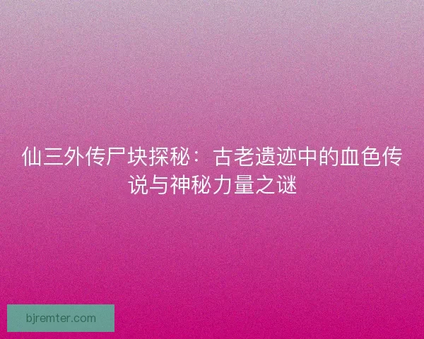 仙三外传尸块探秘：古老遗迹中的血色传说与神秘力量之谜