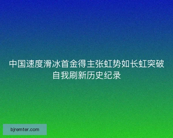 中国速度滑冰首金得主张虹势如长虹突破自我刷新历史纪录 中国速度滑冰首金得主张虹势如长虹突破自我刷新历史纪录