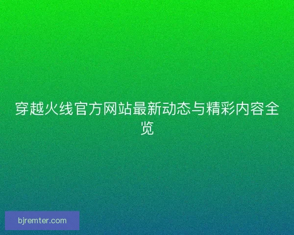 穿越火线官方网站最新动态与精彩内容全览 穿越火线官方网站最新动态与精彩内容全览