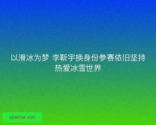 以滑冰为梦 李靳宇换身份参赛依旧坚持热爱冰雪世界 以滑冰为梦 李靳宇换身份参赛依旧坚持热爱冰雪世界