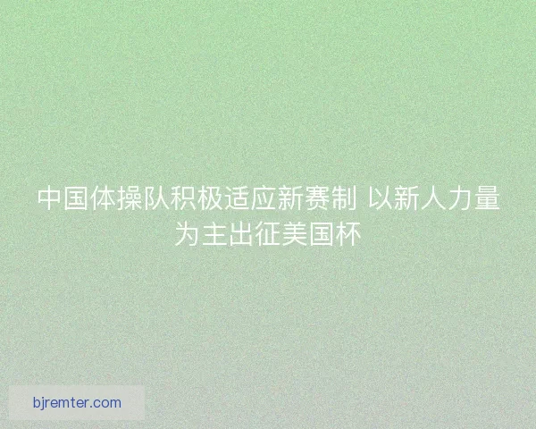 中国体操队积极适应新赛制 以新人力量为主出征美国杯