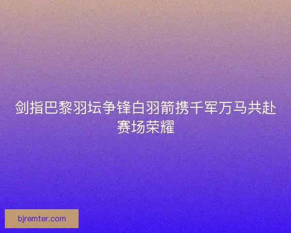剑指巴黎羽坛争锋白羽箭携千军万马共赴赛场荣耀