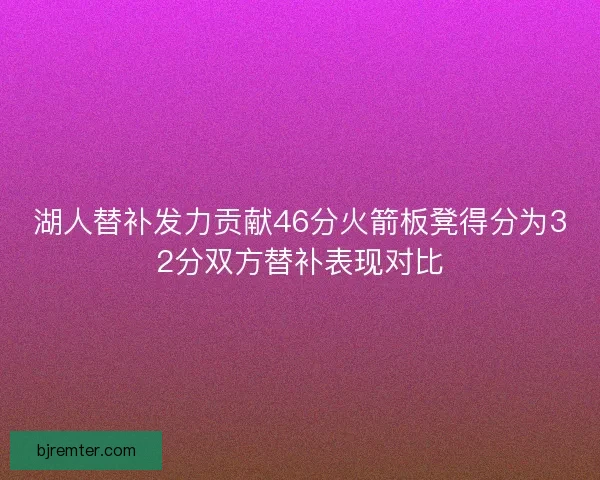 湖人替补发力贡献46分火箭板凳得分为32分双方替补表现对比 湖人替补发力贡献46分火箭板凳得分为32分双方替补表现对比
