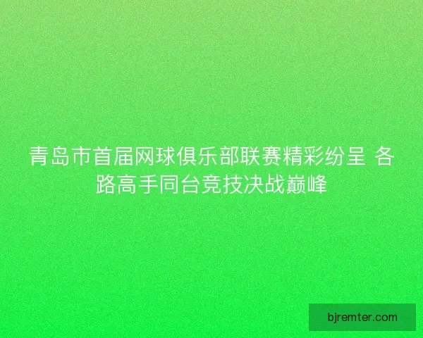 青岛市首届网球俱乐部联赛精彩纷呈 各路高手同台竞技决战巅峰