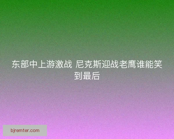 东部中上游激战 尼克斯迎战老鹰谁能笑到最后 东部中上游激战 尼克斯迎战老鹰谁能笑到最后