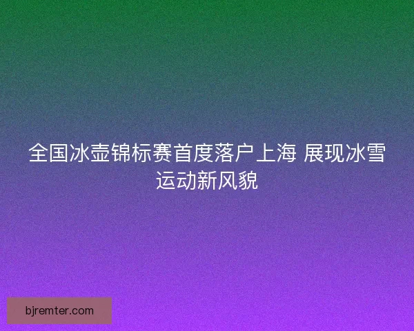 全国冰壶锦标赛首度落户上海 展现冰雪运动新风貌 全国冰壶锦标赛首度落户上海 展现冰雪运动新风貌
