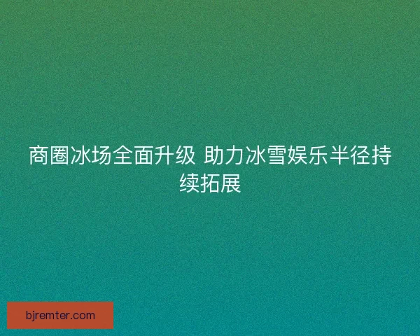 商圈冰场全面升级 助力冰雪娱乐半径持续拓展