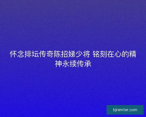 怀念排坛传奇陈招娣少将 铭刻在心的精神永续传承