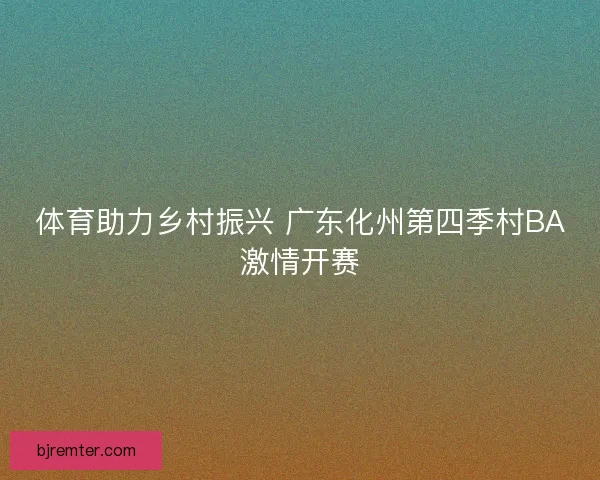 体育助力乡村振兴 广东化州第四季村BA激情开赛