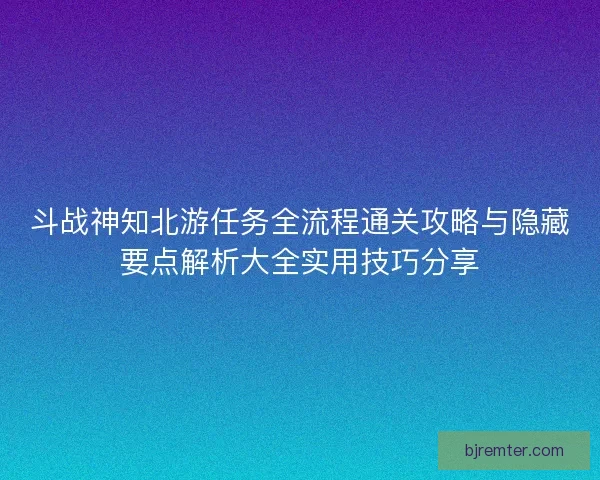 斗战神知北游任务全流程通关攻略与隐藏要点解析大全实用技巧分享 斗战神知北游任务全流程通关攻略与隐藏要点解析大全实用技巧分享