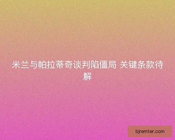 米兰与帕拉蒂奇谈判陷僵局 关键条款待解