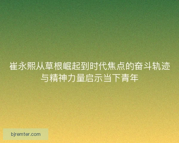 崔永熙从草根崛起到时代焦点的奋斗轨迹与精神力量启示当下青年 崔永熙从草根崛起到时代焦点的奋斗轨迹与精神力量启示当下青年
