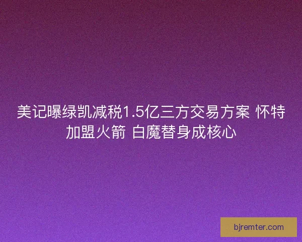 美记曝绿凯减税1.5亿三方交易方案 怀特加盟火箭 白魔替身成核心 美记曝绿凯减税1.5亿三方交易方案 怀特加盟火箭 白魔替身成核心
