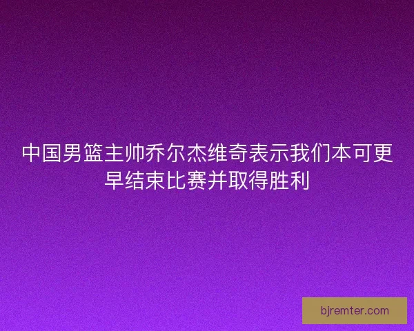 中国男篮主帅乔尔杰维奇表示我们本可更早结束比赛并取得胜利 中国男篮主帅乔尔杰维奇表示我们本可更早结束比赛并取得胜利