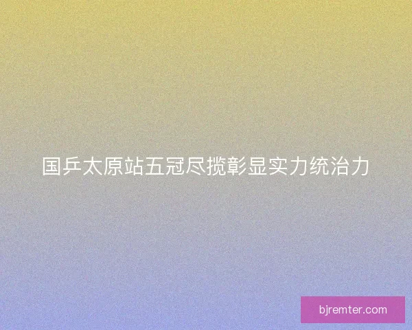 国乒太原站五冠尽揽彰显实力统治力 国乒太原站五冠尽揽彰显实力统治力