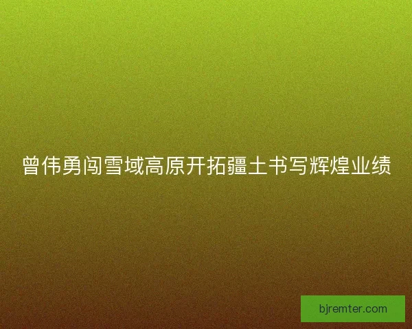曾伟勇闯雪域高原开拓疆土书写辉煌业绩 曾伟勇闯雪域高原开拓疆土书写辉煌业绩