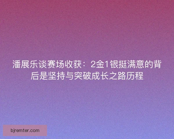 潘展乐谈赛场收获：2金1银挺满意的背后是坚持与突破成长之路历程