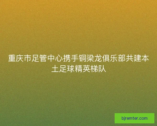 重庆市足管中心携手铜梁龙俱乐部共建本土足球精英梯队 重庆市足管中心携手铜梁龙俱乐部共建本土足球精英梯队