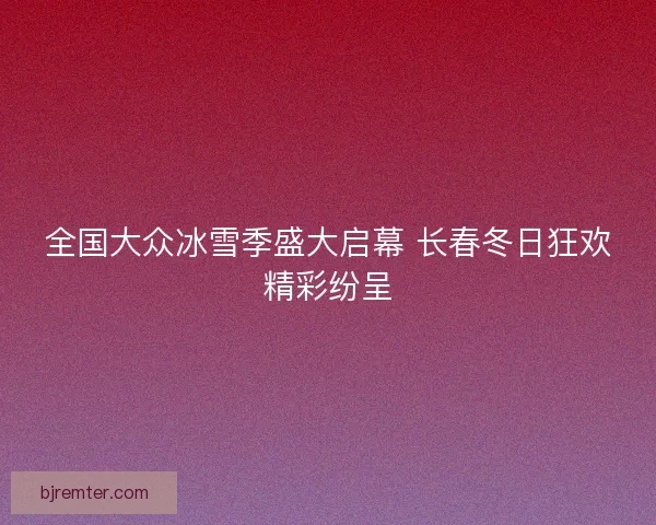 全国大众冰雪季盛大启幕 长春冬日狂欢精彩纷呈 全国大众冰雪季盛大启幕 长春冬日狂欢精彩纷呈