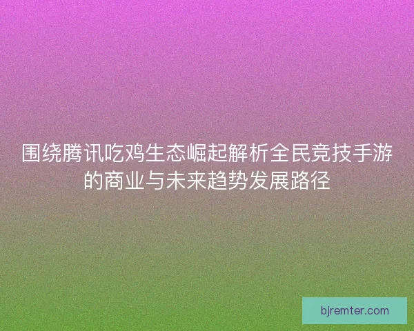 围绕腾讯吃鸡生态崛起解析全民竞技手游的商业与未来趋势发展路径 围绕腾讯吃鸡生态崛起解析全民竞技手游的商业与未来趋势发展路径
