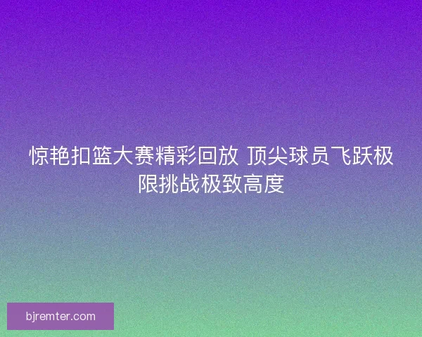 惊艳扣篮大赛精彩回放 顶尖球员飞跃极限挑战极致高度
