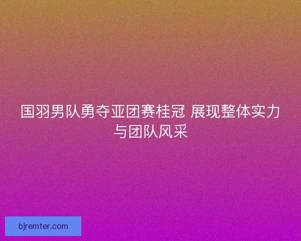 国羽男队勇夺亚团赛桂冠 展现整体实力与团队风采 国羽男队勇夺亚团赛桂冠 展现整体实力与团队风采